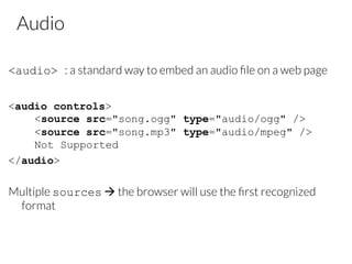 Audio
<audio> : a standard way to embed an audio ﬁle on a web page

<audio controls>
<source src="song.ogg" type="audio/ogg" />
<source src="song.mp3" type="audio/mpeg" />
Not Supported
</audio>
Multiple sources à the browser will use the ﬁrst recognized
format
 