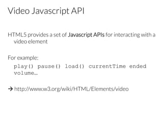 Video Javascript API
HTML5 provides a set of Javascript APIs for interacting with a
video element

For example:

play() pause() load() currentTime ended
volume…

à http://www.w3.org/wiki/HTML/Elements/video
 