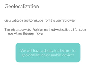 Geolocalization
Gets Latitude and Longitude from the user’s browser

There is also a watchPosition method wich calls a JS function
every time the user moves


We will have a dedicated lecture to
geolocalization on mobile devices
 