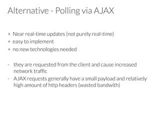 Alternative - Polling via AJAX
+ Near real-time updates (not purely real-time)
+ easy to implement
+ no new technologies needed

-  they are requested from the client and cause increased
network trafﬁc
-  AJAX requests generally have a small payload and relatively
high amount of http headers (wasted bandwith)
 