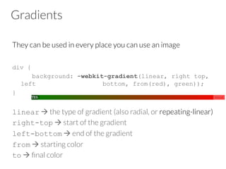 Gradients
They can be used in every place you can use an image

div {
background: -webkit-gradient(linear, right top,
left bottom, from(red), green));
}
linear à the type of gradient (also radial, or repeating-linear)
right-top à start of the gradient 
left-bottom à end of the gradient
from à starting color
to à ﬁnal color
 