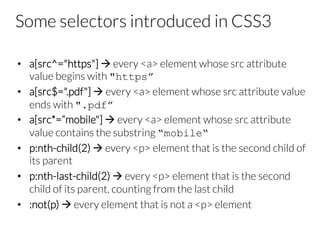 Some selectors introduced in CSS3
•  a[src^="https"] à every <a> element whose src attribute
value begins with "https”
•  a[src$=".pdf"] à every <a> element whose src attribute value
ends with ".pdf”
•  a[src*=“mobile"] à every <a> element whose src attribute
value contains the substring “mobile“
•  p:nth-child(2) à every <p> element that is the second child of
its parent
•  p:nth-last-child(2) à every <p> element that is the second
child of its parent, counting from the last child
•  :not(p) à every element that is not a <p> element
 