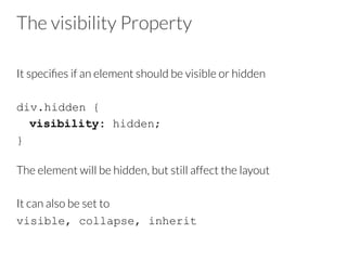 The visibility Property
It speciﬁes if an element should be visible or hidden

div.hidden {
visibility: hidden;
}
The element will be hidden, but still affect the layout
It can also be set to 
visible, collapse, inherit
 