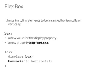 Flex Box
It helps in styling elements to be arranged horizontally or
vertically
box:
•  a new value for the display property
•  a new property box-orient

#div {
display: box;
box-orient: horizontal;
}
 