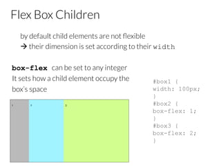 Flex Box Children

by default child elements are not ﬂexible

à their dimension is set according to their width
box-flex can be set to any integer
It sets how a child element occupy the 
box’s space

#box1 {
width: 100px;
}
#box2 {
box-flex: 1;
}
#box3 {
box-flex: 2;
}
 