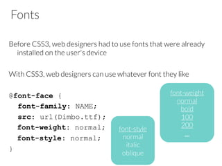 Fonts
Before CSS3, web designers had to use fonts that were already
installed on the user's device

With CSS3, web designers can use whatever font they like

@font-face {
font-family: NAME;
src: url(Dimbo.ttf);
font-weight: normal;
font-style: normal;
}

font-style
normal
italic
oblique
font-weight
normal
bold
100
200
…
 
