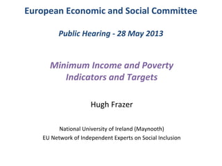 European Economic and Social Committee
Public Hearing - 28 May 2013
Minimum Income and Poverty
Indicators and Targets
Hugh Frazer
National University of Ireland (Maynooth)
EU Network of Independent Experts on Social Inclusion
 