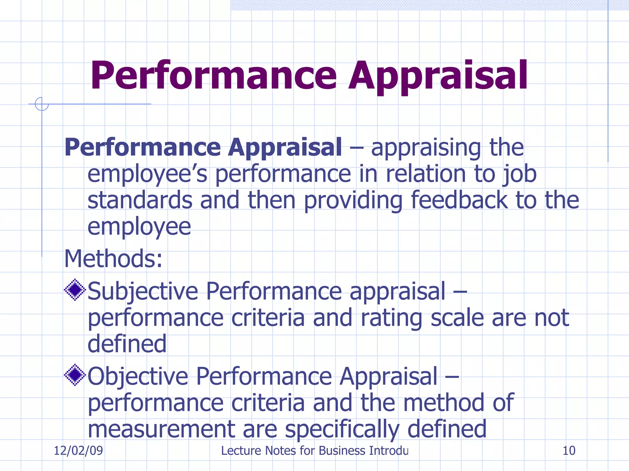 Performance Appraisal Performance Appraisal  – appraising the employee’s performance in relation to job standards and then providing feedback to the employee Methods: Subjective Performance appraisal – performance criteria and rating scale are not defined Objective Performance Appraisal – performance criteria and the method of measurement are specifically defined 