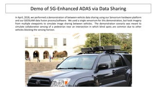 In April, 2018, we performed a demonstration of between-vehicle data sharing using our Sensorium hardware platform
and our GEOSLAM data fusion process/software. We used a single sensorium for this demonstration, but took imagery
from multiple viewpoints to simulate image sharing between vehicles. The demonstration scenario was meant to
simulate collaborative sensing of a pedestrian near an intersection in which blind spots are common due to other
vehicles blocking the sensing horizon.
Demo of 5G-Enhanced ADAS via Data Sharing
 