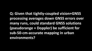 Q: Given that tightly-coupled vision+GNSS
processing averages down GNSS errors over
many runs, could standard GNSS solutions
(pseudorange + Doppler) be sufficient for
sub-50-cm-accurate mapping in urban
environments?
 