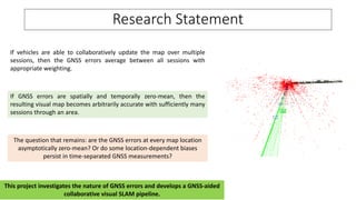 Research Statement
If vehicles are able to collaboratively update the map over multiple
sessions, then the GNSS errors average between all sessions with
appropriate weighting.
If GNSS errors are spatially and temporally zero-mean, then the
resulting visual map becomes arbitrarily accurate with sufficiently many
sessions through an area.
This project investigates the nature of GNSS errors and develops a GNSS-aided
collaborative visual SLAM pipeline.
The question that remains: are the GNSS errors at every map location
asymptotically zero-mean? Or do some location-dependent biases
persist in time-separated GNSS measurements?
 