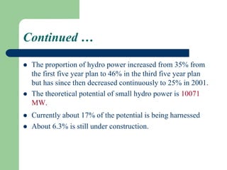 Continued …
 The proportion of hydro power increased from 35% from
the first five year plan to 46% in the third five year plan
but has since then decreased continuously to 25% in 2001.
 The theoretical potential of small hydro power is 10071
MW.
 Currently about 17% of the potential is being harnessed
 About 6.3% is still under construction.
 
