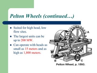 Pelton Wheels (continued…)
 Suited for high head, low
flow sites.
 The largest units can be
up to 200 MW.
 Can operate with heads as
small as 15 meters and as
high as 1,800 meters.
 