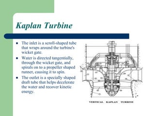 Kaplan Turbine
 The inlet is a scroll-shaped tube
that wraps around the turbine's
wicket gate.
 Water is directed tangentially,
through the wicket gate, and
spirals on to a propeller shaped
runner, causing it to spin.
 The outlet is a specially shaped
draft tube that helps decelerate
the water and recover kinetic
energy.
 