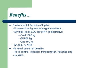 Benefits…
 Environmental Benefits of Hydro
• No operational greenhouse gas emissions
• Savings (kg of CO2 per MWh of electricity):
– Coal 1000 kg
– Oil 800 kg
– Gas 400 kg
• No SO2 or NOX
 Non-environmental benefits
– flood control, irrigation, transportation, fisheries and
– tourism.
 