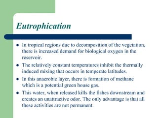 Eutrophication
 In tropical regions due to decomposition of the vegetation,
there is increased demand for biological oxygen in the
reservoir.
 The relatively constant temperatures inhibit the thermally
induced mixing that occurs in temperate latitudes.
 In this anaerobic layer, there is formation of methane
which is a potential green house gas.
 This water, when released kills the fishes downstream and
creates an unattractive odor. The only advantage is that all
these activities are not permanent.
 