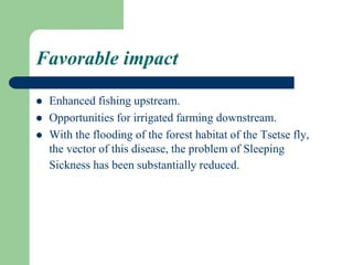 Favorable impact
 Enhanced fishing upstream.
 Opportunities for irrigated farming downstream.
 With the flooding of the forest habitat of the Tsetse fly,
the vector of this disease, the problem of Sleeping
Sickness has been substantially reduced.
 