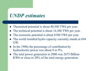 UNDP estimates
 Theoretical potential is about 40,500 TWh per year.
 The technical potential is about 14,300 TWh per year.
 The economic potential is about 8100 TWh per year.
 The world installed hydro capacity currently stands at 694
GW.
 In the 1980s the percentage of contribution by
hydroelectric power was about 8 to 9%.
 The total power generation in 2000 was 2675 Billion
KWh or close to 20% of the total energy generation.
 