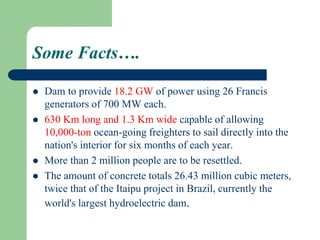 Some Facts….
 Dam to provide 18.2 GW of power using 26 Francis
generators of 700 MW each.
 630 Km long and 1.3 Km wide capable of allowing
10,000-ton ocean-going freighters to sail directly into the
nation's interior for six months of each year.
 More than 2 million people are to be resettled.
 The amount of concrete totals 26.43 million cubic meters,
twice that of the Itaipu project in Brazil, currently the
world's largest hydroelectric dam.
 