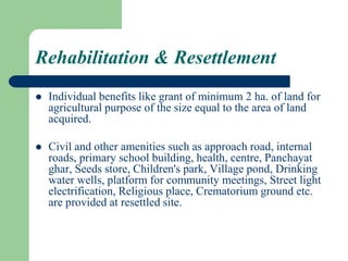 Rehabilitation & Resettlement
 Individual benefits like grant of minimum 2 ha. of land for
agricultural purpose of the size equal to the area of land
acquired.
 Civil and other amenities such as approach road, internal
roads, primary school building, health, centre, Panchayat
ghar, Seeds store, Children's park, Village pond, Drinking
water wells, platform for community meetings, Street light
electrification, Religious place, Crematorium ground etc.
are provided at resettled site.
 