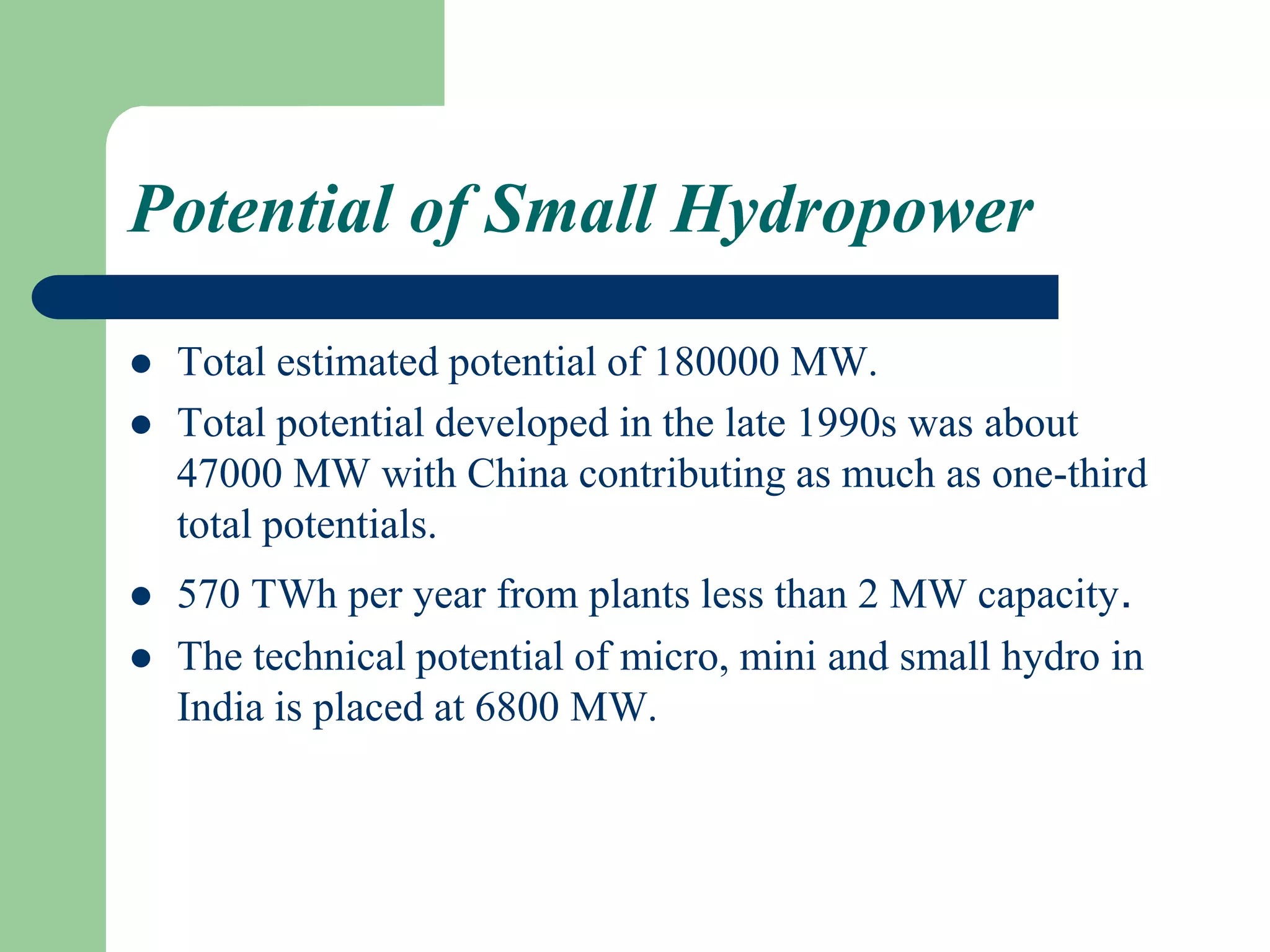 Potential of Small Hydropower
 Total estimated potential of 180000 MW.
 Total potential developed in the late 1990s was about
47000 MW with China contributing as much as one-third
total potentials.
 570 TWh per year from plants less than 2 MW capacity.
 The technical potential of micro, mini and small hydro in
India is placed at 6800 MW.
 