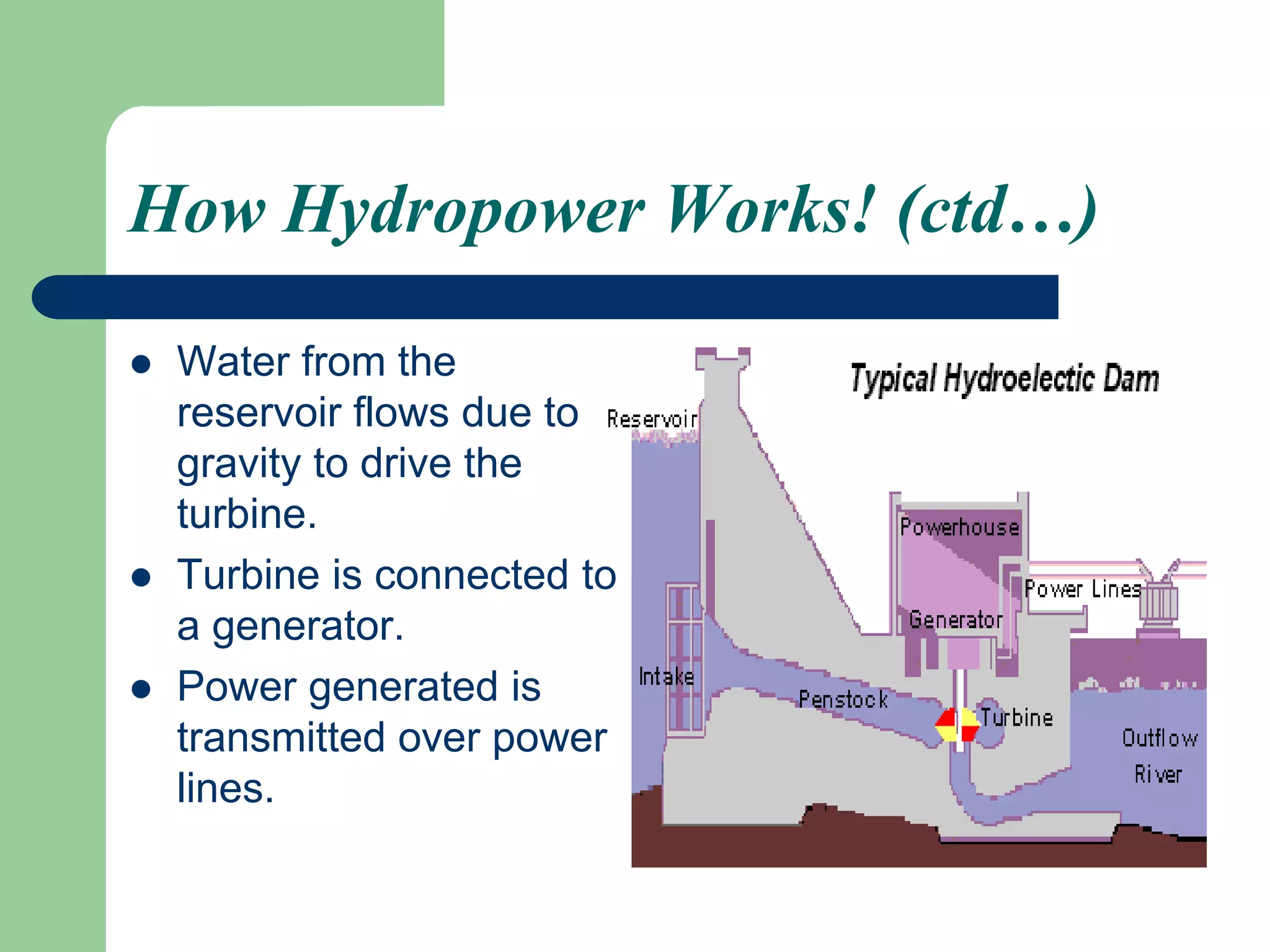How Hydropower Works! (ctd…)
 Water from the
reservoir flows due to
gravity to drive the
turbine.
 Turbine is connected to
a generator.
 Power generated is
transmitted over power
lines.
 