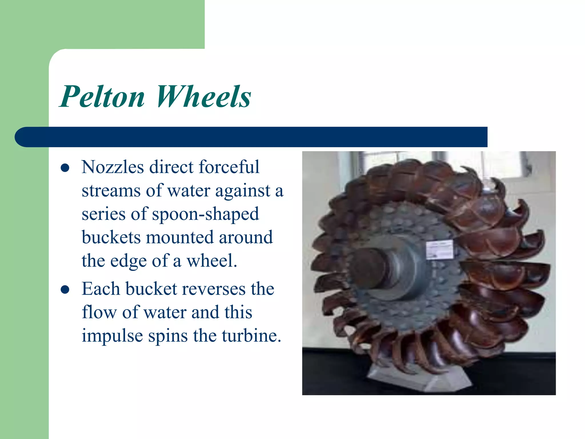 Pelton Wheels
 Nozzles direct forceful
streams of water against a
series of spoon-shaped
buckets mounted around
the edge of a wheel.
 Each bucket reverses the
flow of water and this
impulse spins the turbine.
 