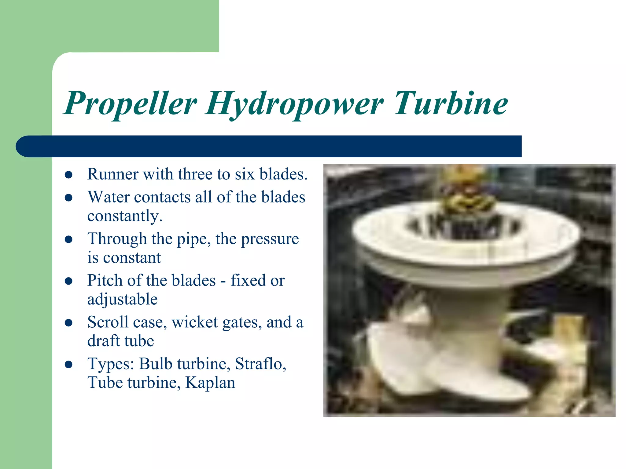 Propeller Hydropower Turbine
 Runner with three to six blades.
 Water contacts all of the blades
constantly.
 Through the pipe, the pressure
is constant
 Pitch of the blades - fixed or
adjustable
 Scroll case, wicket gates, and a
draft tube
 Types: Bulb turbine, Straflo,
Tube turbine, Kaplan
 