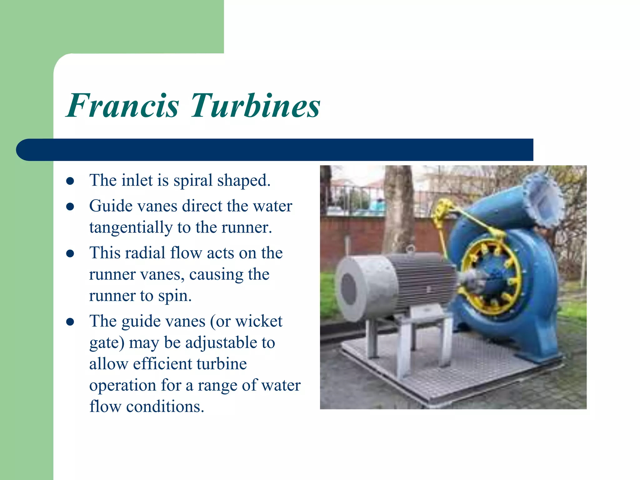 Francis Turbines
 The inlet is spiral shaped.
 Guide vanes direct the water
tangentially to the runner.
 This radial flow acts on the
runner vanes, causing the
runner to spin.
 The guide vanes (or wicket
gate) may be adjustable to
allow efficient turbine
operation for a range of water
flow conditions.
 