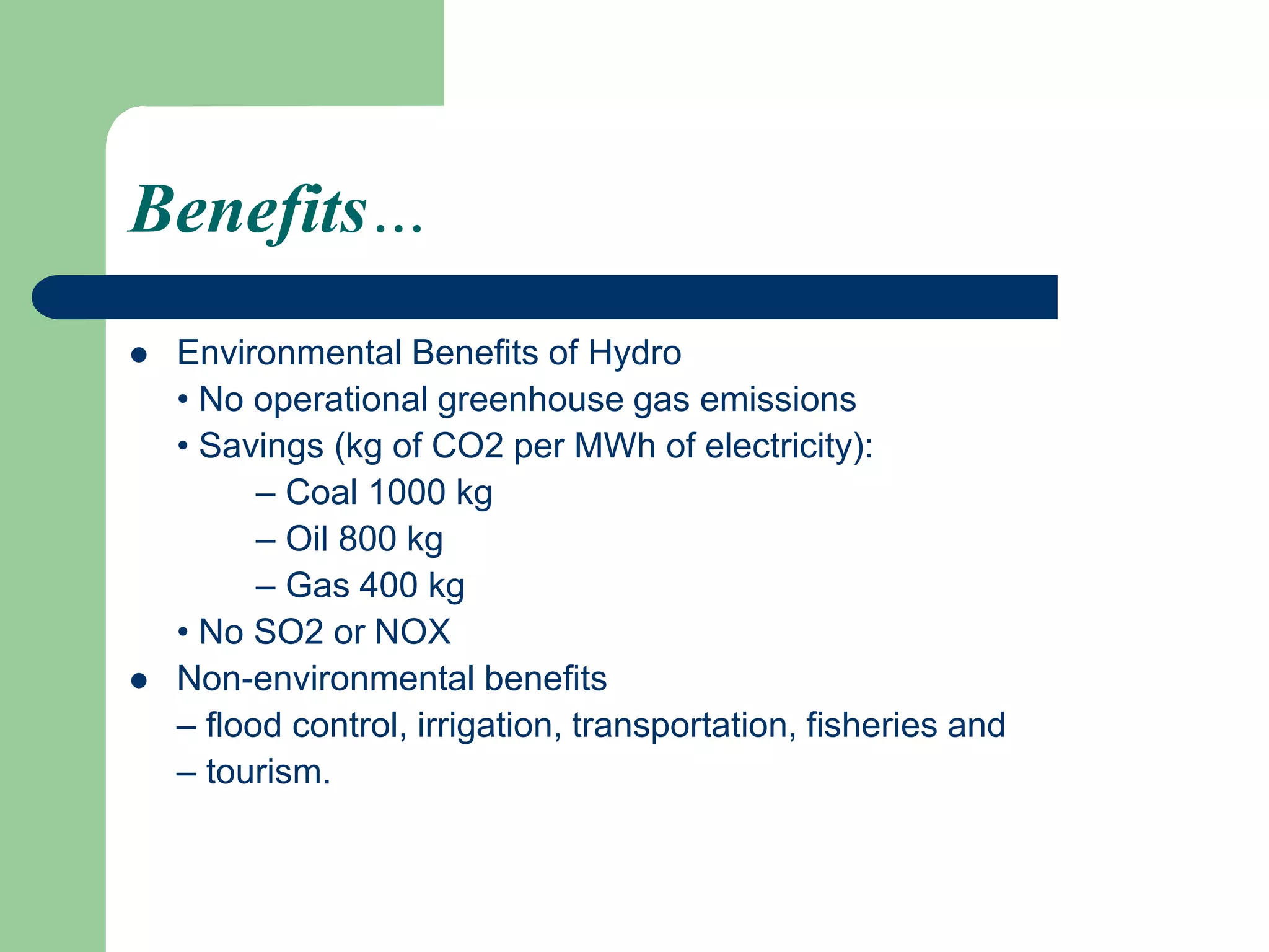 Benefits…
 Environmental Benefits of Hydro
• No operational greenhouse gas emissions
• Savings (kg of CO2 per MWh of electricity):
– Coal 1000 kg
– Oil 800 kg
– Gas 400 kg
• No SO2 or NOX
 Non-environmental benefits
– flood control, irrigation, transportation, fisheries and
– tourism.
 