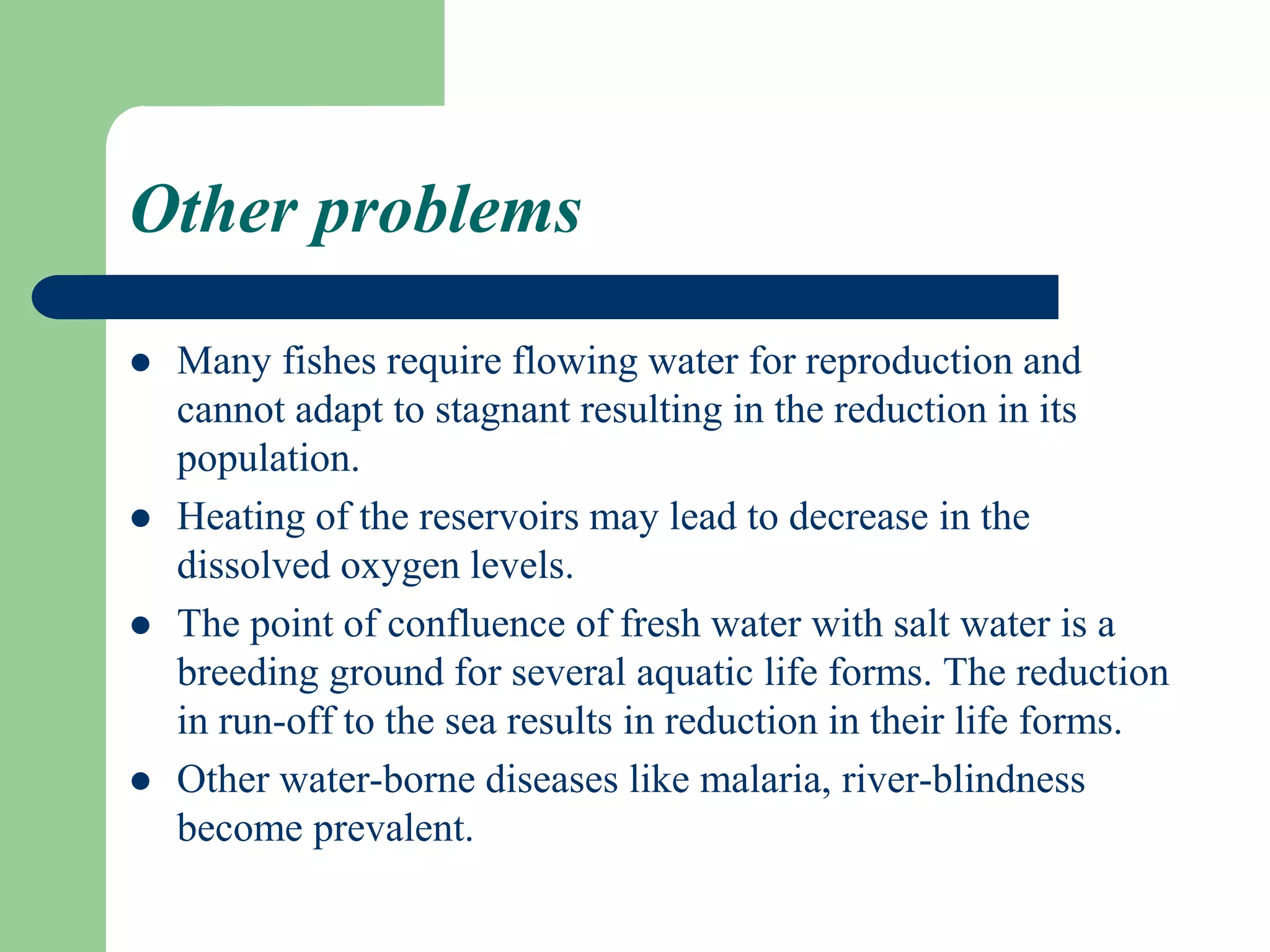 Other problems
 Many fishes require flowing water for reproduction and
cannot adapt to stagnant resulting in the reduction in its
population.
 Heating of the reservoirs may lead to decrease in the
dissolved oxygen levels.
 The point of confluence of fresh water with salt water is a
breeding ground for several aquatic life forms. The reduction
in run-off to the sea results in reduction in their life forms.
 Other water-borne diseases like malaria, river-blindness
become prevalent.
 