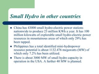 Small Hydro in other countries
 China has 43000 small hydro-electric power stations
nationwide to produce 23 million KWh a year. It has 100
million kilowatts of explorable small hydro-electric power
resources in mountainous areas of which only 29% has
been tapped.
 Philippines has a total identified mini-hydropower
resource potential is about 1132.476 megawatts (MW) of
which only 7.2% has been utilized.
 There is about 3000 MW of small hydro capacity in
operation in the USA. A further 40 MW is planned.
 