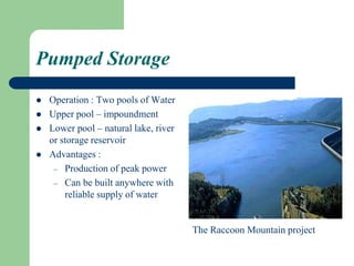 Pumped Storage
 Operation : Two pools of Water
 Upper pool – impoundment
 Lower pool – natural lake, river
or storage reservoir
 Advantages :
– Production of peak power
– Can be built anywhere with
reliable supply of water
The Raccoon Mountain project
 