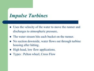 Impulse Turbines
 Uses the velocity of the water to move the runner and
discharges to atmospheric pressure.
 The water stream hits each bucket on the runner.
 No suction downside, water flows out through turbine
housing after hitting.
 High head, low flow applications.
 Types : Pelton wheel, Cross Flow
 
