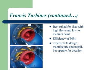 Francis Turbines (continued…)
 Best suited for sites with
high flows and low to
medium head.
 Efficiency of 90%.
 expensive to design,
manufacture and install,
but operate for decades.
 