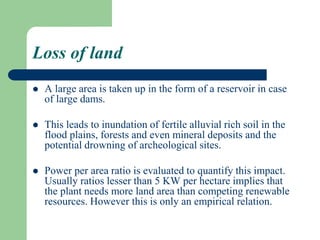 Loss of land
 A large area is taken up in the form of a reservoir in case
of large dams.
 This leads to inundation of fertile alluvial rich soil in the
flood plains, forests and even mineral deposits and the
potential drowning of archeological sites.
 Power per area ratio is evaluated to quantify this impact.
Usually ratios lesser than 5 KW per hectare implies that
the plant needs more land area than competing renewable
resources. However this is only an empirical relation.
 