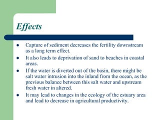 Effects
 Capture of sediment decreases the fertility downstream
as a long term effect.
 It also leads to deprivation of sand to beaches in coastal
areas.
 If the water is diverted out of the basin, there might be
salt water intrusion into the inland from the ocean, as the
previous balance between this salt water and upstream
fresh water in altered.
 It may lead to changes in the ecology of the estuary area
and lead to decrease in agricultural productivity.
 