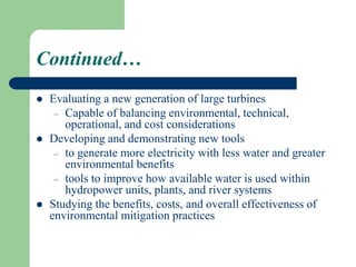 Continued…
 Evaluating a new generation of large turbines
– Capable of balancing environmental, technical,
operational, and cost considerations
 Developing and demonstrating new tools
– to generate more electricity with less water and greater
environmental benefits
– tools to improve how available water is used within
hydropower units, plants, and river systems
 Studying the benefits, costs, and overall effectiveness of
environmental mitigation practices
 