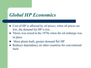 Global HP Economics
 Cost of HP is affected by oil prices; when oil prices are
low, the demand for HP is low.
 Thesis was tested in the 1970s when the oil embargo was
in place
 More plants built, greater demand for HP
 Reduces dependency on other countries for conventional
fuels
 