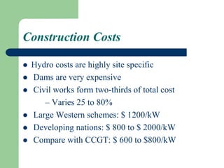 Construction Costs
 Hydro costs are highly site specific
 Dams are very expensive
 Civil works form two-thirds of total cost
– Varies 25 to 80%
 Large Western schemes: $ 1200/kW
 Developing nations: $ 800 to $ 2000/kW
 Compare with CCGT: $ 600 to $800/kW
 