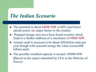 The Indian Scenario
 The potential is about 84000 MW at 60% load factor
spread across six major basins in the country.
 Pumped storage sites have been found recently which
leads to a further addition of a maximum of 94000 MW.
 Annual yield is assessed to be about 420 billion units per
year though with seasonal energy the value crosses600
billion mark.
 The possible installed capacity is around 150000 MW
(Based on the report submitted by CEA to the Ministry of
Power)
 