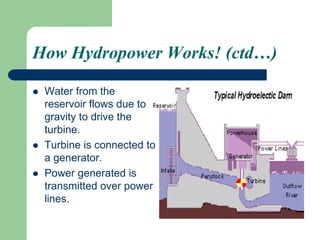 How Hydropower Works! (ctd…)
 Water from the
reservoir flows due to
gravity to drive the
turbine.
 Turbine is connected to
a generator.
 Power generated is
transmitted over power
lines.
 