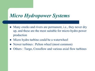Micro Hydropower Systems
 Many creeks and rivers are permanent, i.e., they never dry
up, and these are the most suitable for micro-hydro power
production
 Micro hydro turbine could be a waterwheel
 Newer turbines : Pelton wheel (most common)
 Others : Turgo, Crossflow and various axial flow turbines
 