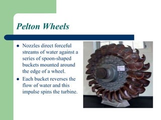 Pelton Wheels
 Nozzles direct forceful
streams of water against a
series of spoon-shaped
buckets mounted around
the edge of a wheel.
 Each bucket reverses the
flow of water and this
impulse spins the turbine.
 