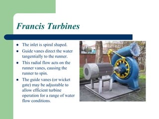 Francis Turbines
 The inlet is spiral shaped.
 Guide vanes direct the water
tangentially to the runner.
 This radial flow acts on the
runner vanes, causing the
runner to spin.
 The guide vanes (or wicket
gate) may be adjustable to
allow efficient turbine
operation for a range of water
flow conditions.
 