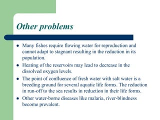 Other problems
 Many fishes require flowing water for reproduction and
cannot adapt to stagnant resulting in the reduction in its
population.
 Heating of the reservoirs may lead to decrease in the
dissolved oxygen levels.
 The point of confluence of fresh water with salt water is a
breeding ground for several aquatic life forms. The reduction
in run-off to the sea results in reduction in their life forms.
 Other water-borne diseases like malaria, river-blindness
become prevalent.
 