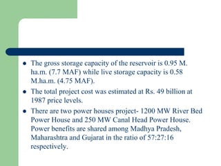  The gross storage capacity of the reservoir is 0.95 M.
ha.m. (7.7 MAF) while live storage capacity is 0.58
M.ha.m. (4.75 MAF).
 The total project cost was estimated at Rs. 49 billion at
1987 price levels.
 There are two power houses project- 1200 MW River Bed
Power House and 250 MW Canal Head Power House.
Power benefits are shared among Madhya Pradesh,
Maharashtra and Gujarat in the ratio of 57:27:16
respectively.
 