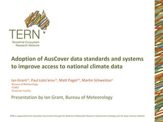 Adoption of AusCover data standards and systems
to improve access to national climate data

Ian Grant13, Paul Loto’aniu13, Matt Paget23, Martin Schweitzer1
1
  Bureau of Meteorology
2
  CSIRO
3
  AusCover Facility

Presentation by Ian Grant, Bureau of Meteorology
 