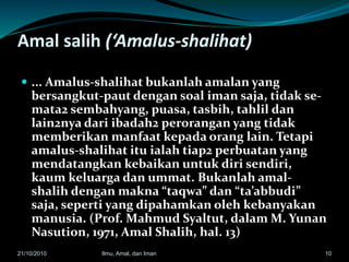 Amal salih (‘Amalus-shalihat)
 ... Amalus-shalihat bukanlah amalan yang
bersangkut-paut dengan soal iman saja, tidak se-
mata2 sembahyang, puasa, tasbih, tahlil dan
lain2nya dari ibadah2 perorangan yang tidak
memberikan manfaat kepada orang lain. Tetapi
amalus-shalihat itu ialah tiap2 perbuatan yang
mendatangkan kebaikan untuk diri sendiri,
kaum keluarga dan ummat. Bukanlah amal-
shalih dengan makna “taqwa” dan “ta’abbudi”
saja, seperti yang dipahamkan oleh kebanyakan
manusia. (Prof. Mahmud Syaltut, dalam M. Yunan
Nasution, 1971, Amal Shalih, hal. 13)
1021/10/2010 Ilmu, Amal, dan Iman
 