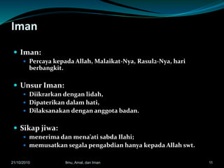 Iman
 Iman:
 Percaya kepada Allah, Malaikat-Nya, Rasul2-Nya, hari
berbangkit.
 Unsur Iman:
 Diikrarkan dengan lidah,
 Dipaterikan dalam hati,
 Dilaksanakan dengan anggota badan.
 Sikap jiwa:
 menerima dan mena’ati sabda Ilahi;
 memusatkan segala pengabdian hanya kepada Allah swt.
1121/10/2010 Ilmu, Amal, dan Iman
 